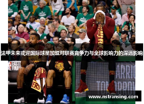 法甲未来或迎国际球星加盟对联赛竞争力与全球影响力的深远影响