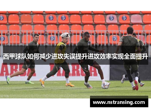 西甲球队如何减少进攻失误提升进攻效率实现全面提升